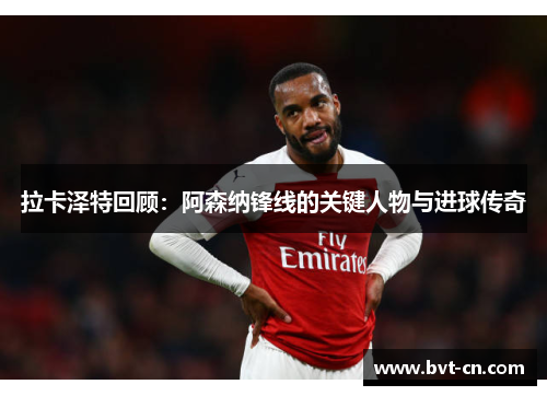拉卡泽特回顾：阿森纳锋线的关键人物与进球传奇