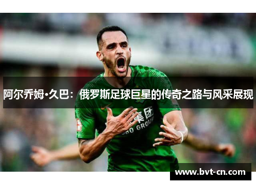 阿尔乔姆·久巴：俄罗斯足球巨星的传奇之路与风采展现