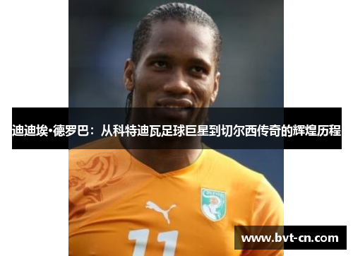 迪迪埃·德罗巴：从科特迪瓦足球巨星到切尔西传奇的辉煌历程