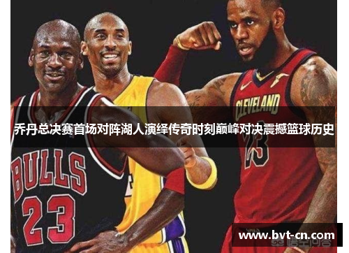 乔丹总决赛首场对阵湖人演绎传奇时刻巅峰对决震撼篮球历史