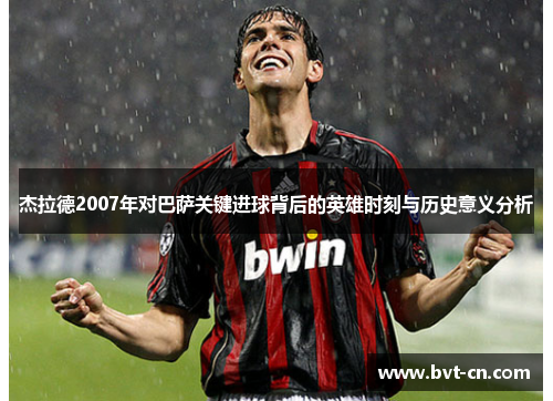 杰拉德2007年对巴萨关键进球背后的英雄时刻与历史意义分析