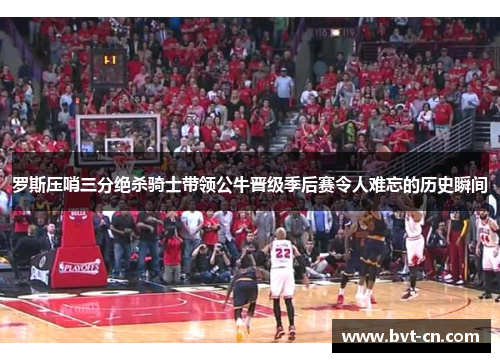 罗斯压哨三分绝杀骑士带领公牛晋级季后赛令人难忘的历史瞬间