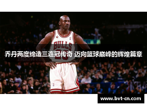 乔丹两度缔造三连冠传奇 迈向篮球巅峰的辉煌篇章