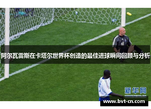 阿尔瓦雷斯在卡塔尔世界杯创造的最佳进球瞬间回顾与分析