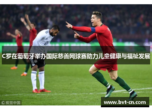 C罗在葡萄牙举办国际慈善网球赛助力儿童健康与福祉发展