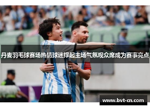 丹麦羽毛球赛场热情球迷撑起主场气氛观众席成为赛事亮点