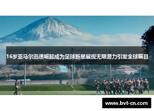 16岁亚马尔迅速崛起成为足球新星展现无限潜力引发全球瞩目