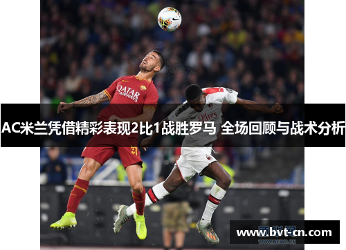 AC米兰凭借精彩表现2比1战胜罗马 全场回顾与战术分析