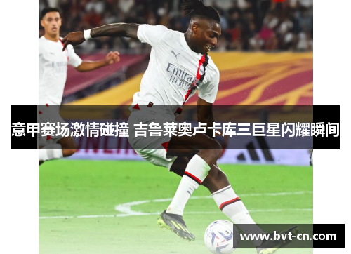意甲赛场激情碰撞 吉鲁莱奥卢卡库三巨星闪耀瞬间