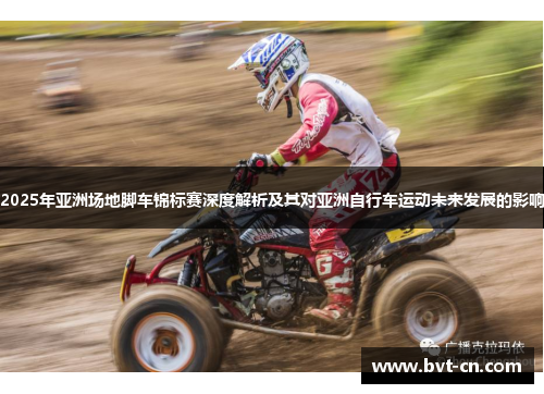 2025年亚洲场地脚车锦标赛深度解析及其对亚洲自行车运动未来发展的影响