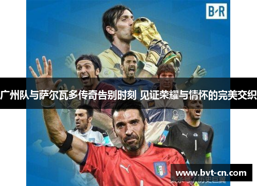 广州队与萨尔瓦多传奇告别时刻 见证荣耀与情怀的完美交织