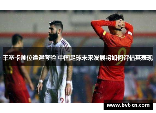 丰塞卡帅位遭遇考验 中国足球未来发展将如何评估其表现