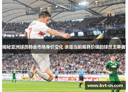 揭秘亚洲球员转会市场身价变化 谁是当前最具价值的球员主宰者