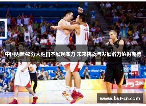 中国男篮42分大胜日本展现实力 未来挑战与发展潜力值得期待