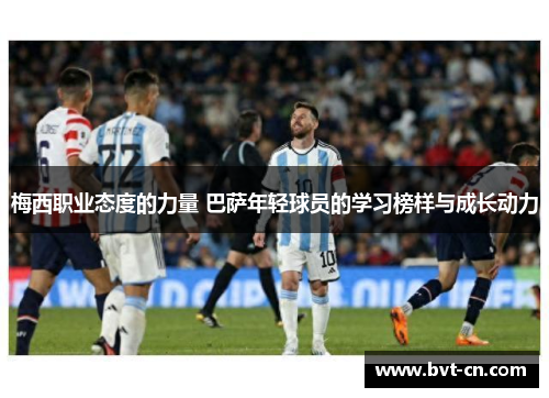 梅西职业态度的力量 巴萨年轻球员的学习榜样与成长动力