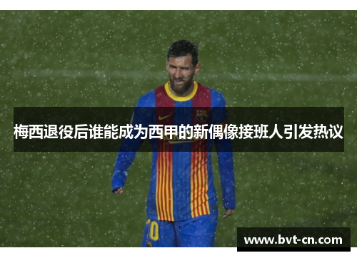 梅西退役后谁能成为西甲的新偶像接班人引发热议