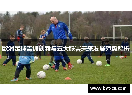 欧洲足球青训创新与五大联赛未来发展趋势解析