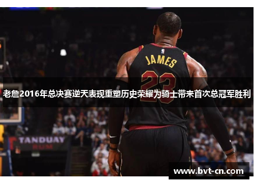 老詹2016年总决赛逆天表现重塑历史荣耀为骑士带来首次总冠军胜利