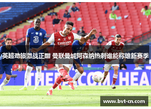 英超劲旅激战正酣 曼联曼城阿森纳热刺谁能称雄新赛季