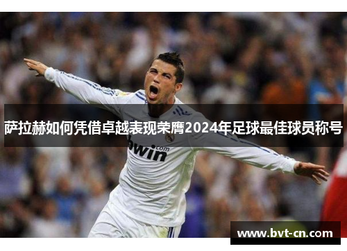 萨拉赫如何凭借卓越表现荣膺2024年足球最佳球员称号