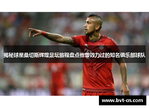 揭秘球星桑切斯辉煌足坛旅程盘点他曾效力过的知名俱乐部球队