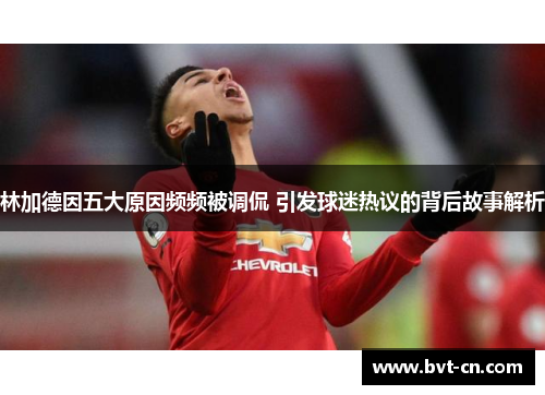 林加德因五大原因频频被调侃 引发球迷热议的背后故事解析