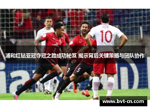 浦和红钻亚冠夺冠之路成功秘笈 揭示背后关键策略与团队协作