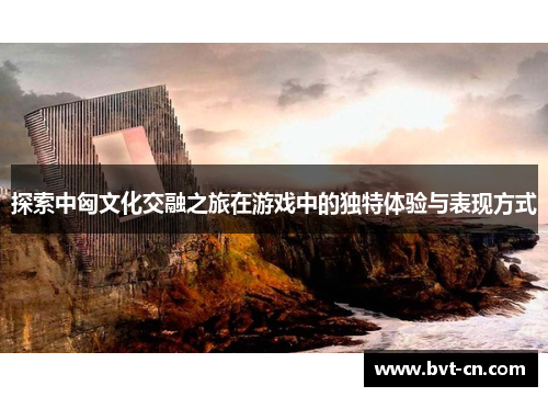 探索中匈文化交融之旅在游戏中的独特体验与表现方式