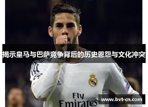 揭示皇马与巴萨竞争背后的历史恩怨与文化冲突