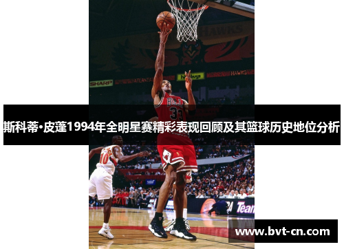 斯科蒂·皮蓬1994年全明星赛精彩表现回顾及其篮球历史地位分析
