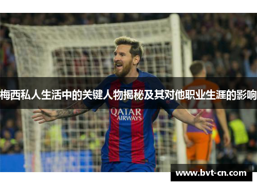 梅西私人生活中的关键人物揭秘及其对他职业生涯的影响