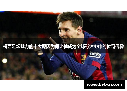 梅西足坛魅力的十大原因为何让他成为全球球迷心中的传奇偶像